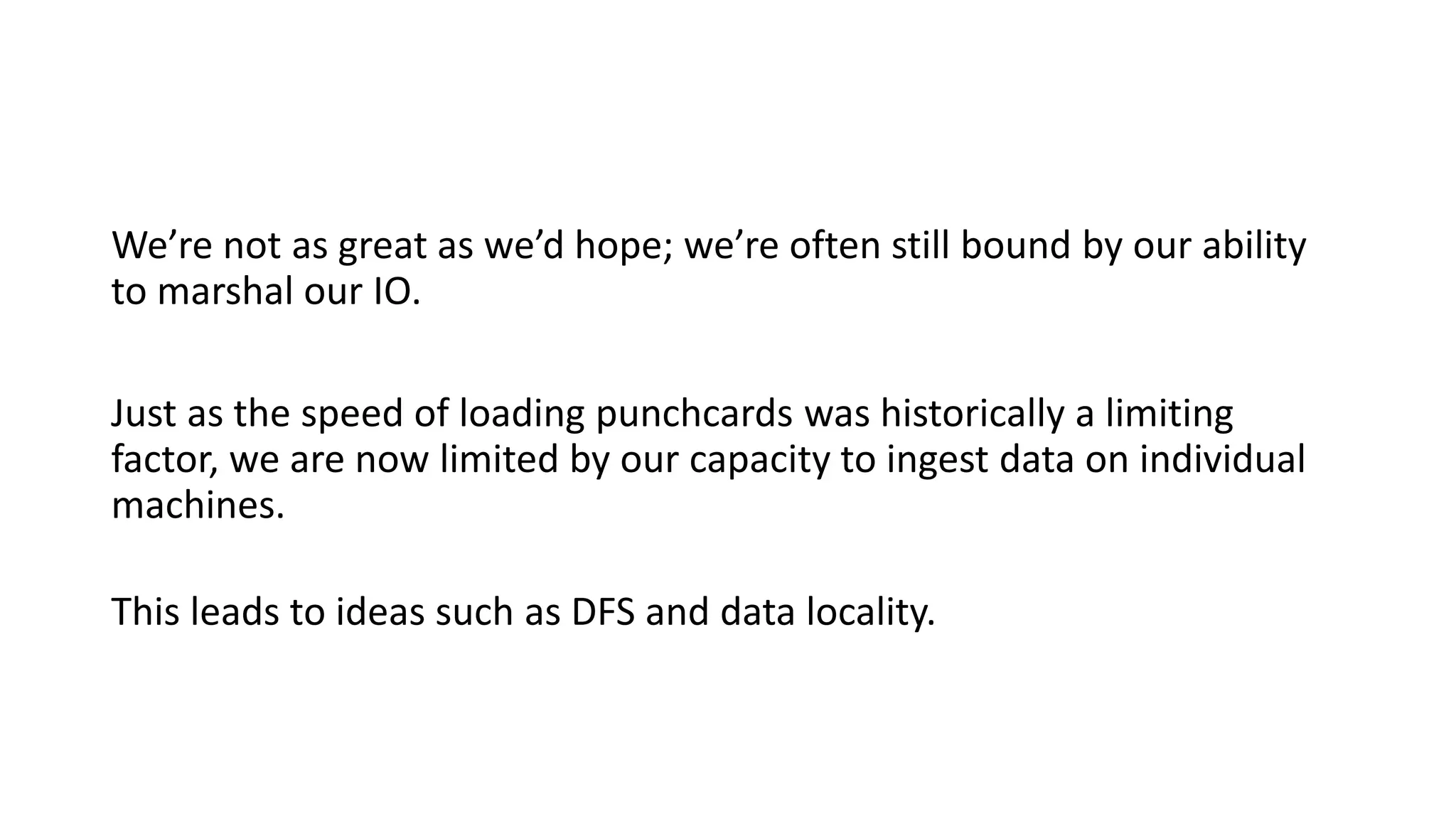 We’re not as great as we’d hope; we’re often still bound by our ability
to marshal our IO.
Just as the speed of loading punchcards was historically a limiting
factor, we are now limited by our capacity to ingest data on individual
machines.
This leads to ideas such as DFS and data locality.
 