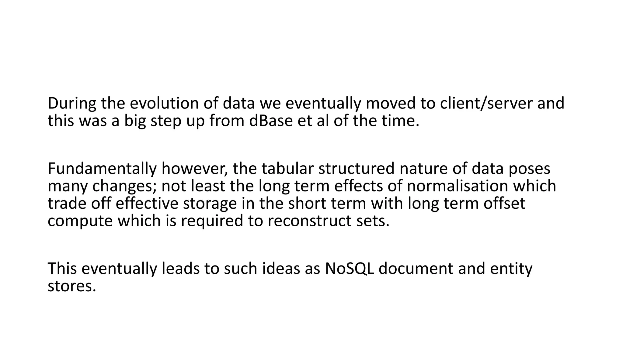 During the evolution of data we eventually moved to client/server and
this was a big step up from dBase et al of the time.
Fundamentally however, the tabular structured nature of data poses
many changes; not least the long term effects of normalisation which
trade off effective storage in the short term with long term offset
compute which is required to reconstruct sets.
This eventually leads to such ideas as NoSQL document and entity
stores.
 
