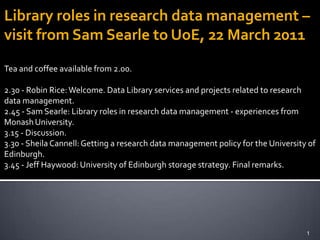 Library roles in research data management – visit from Sam Searle to UoE, 22 March 2011 Tea and coffee available from 2.00. 2.30 - Robin Rice: Welcome. Data Library services and projects related to research data management. 2.45 - Sam Searle: Library roles in research data management - experiences from Monash University. 3.15 - Discussion. 3.30 - Sheila Cannell: Getting a research data management policy for the University of Edinburgh. 3.45 - Jeff Haywood: University of Edinburgh storage strategy. Final remarks. 1 