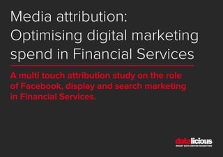 Media attribution:
Optimising digital marketing
spend in Financial Services
A multi touch attribution study on the role
of Facebook, display and search marketing
in Financial Services.
 