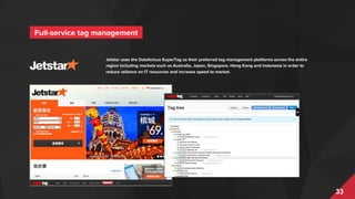 33
Jetstar uses the Datalicious SuperTag as their preferred tag management platforms across the entire
region including markets such as Australia, Japan, Singapore, Hong Kong and Indonesia in order to
reduce reliance on IT resources and increase speed to market.
Full-service tag management
 