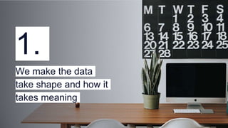 1.
We make the data
take shape and how it
takes meaning
 