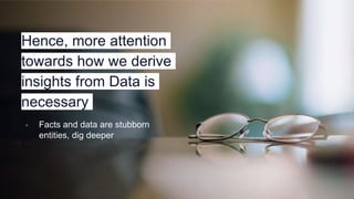 Hence, more attention
towards how we derive
insights from Data is
necessary
▫ Facts and data are stubborn
entities, dig deeper
 