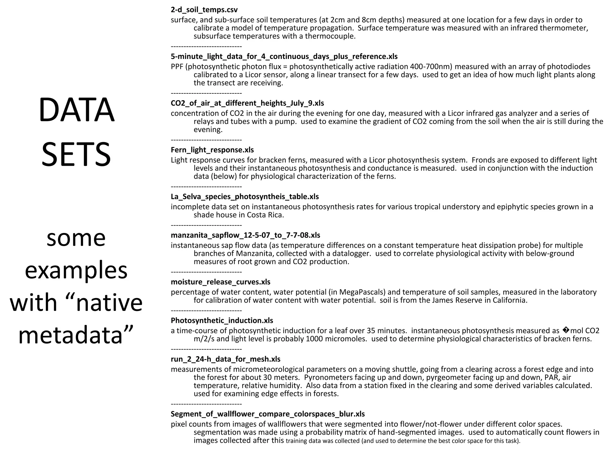 DATA
SETS
some
examples
with “native
metadata”
2-d_soil_temps.csv
surface, and sub-surface soil temperatures (at 2cm and 8cm depths) measured at one location for a few days in order to
calibrate a model of temperature propagation. Surface temperature was measured with an infrared thermometer,
subsurface temperatures with a thermocouple.
----------------------------
5-minute_light_data_for_4_continuous_days_plus_reference.xls
PPF (photosynthetic photon flux = photosynthetically active radiation 400-700nm) measured with an array of photodiodes
calibrated to a Licor sensor, along a linear transect for a few days. used to get an idea of how much light plants along
the transect are receiving.
----------------------------
CO2_of_air_at_different_heights_July_9.xls
concentration of CO2 in the air during the evening for one day, measured with a Licor infrared gas analyzer and a series of
relays and tubes with a pump. used to examine the gradient of CO2 coming from the soil when the air is still during the
evening.
----------------------------
Fern_light_response.xls
Light response curves for bracken ferns, measured with a Licor photosynthesis system. Fronds are exposed to different light
levels and their instantaneous photosynthesis and conductance is measured. used in conjunction with the induction
data (below) for physiological characterization of the ferns.
----------------------------
La_Selva_species_photosyntheis_table.xls
incomplete data set on instantaneous photosynthesis rates for various tropical understory and epiphytic species grown in a
shade house in Costa Rica.
----------------------------
manzanita_sapflow_12-5-07_to_7-7-08.xls
instantaneous sap flow data (as temperature differences on a constant temperature heat dissipation probe) for multiple
branches of Manzanita, collected with a datalogger. used to correlate physiological activity with below-ground
measures of root grown and CO2 production.
----------------------------
moisture_release_curves.xls
percentage of water content, water potential (in MegaPascals) and temperature of soil samples, measured in the laboratory
for calibration of water content with water potential. soil is from the James Reserve in California.
----------------------------
Photosynthetic_induction.xls
a time-course of photosynthetic induction for a leaf over 35 minutes. instantaneous photosynthesis measured as �mol CO2
m/2/s and light level is probably 1000 micromoles. used to determine physiological characteristics of bracken ferns.
----------------------------
run_2_24-h_data_for_mesh.xls
measurements of micrometeorological parameters on a moving shuttle, going from a clearing across a forest edge and into
the forest for about 30 meters. Pyronometers facing up and down, pyrgeometer facing up and down, PAR, air
temperature, relative humidity. Also data from a station fixed in the clearing and some derived variables calculated.
used for examining edge effects in forests.
----------------------------
Segment_of_wallflower_compare_colorspaces_blur.xls
pixel counts from images of wallflowers that were segmented into flower/not-flower under different color spaces.
segmentation was made using a probability matrix of hand-segmented images. used to automatically count flowers in
images collected after this training data was collected (and used to determine the best color space for this task).
 