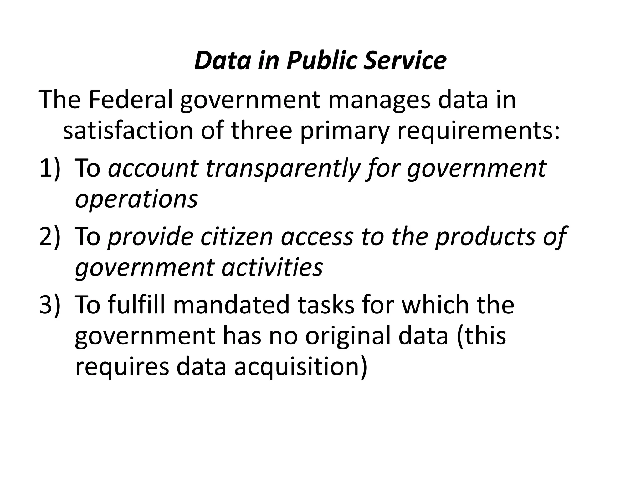 Data in Public Service
The Federal government manages data in
satisfaction of three primary requirements:
1) To account transparently for government
operations
2) To provide citizen access to the products of
government activities
3) To fulfill mandated tasks for which the
government has no original data (this
requires data acquisition)
 