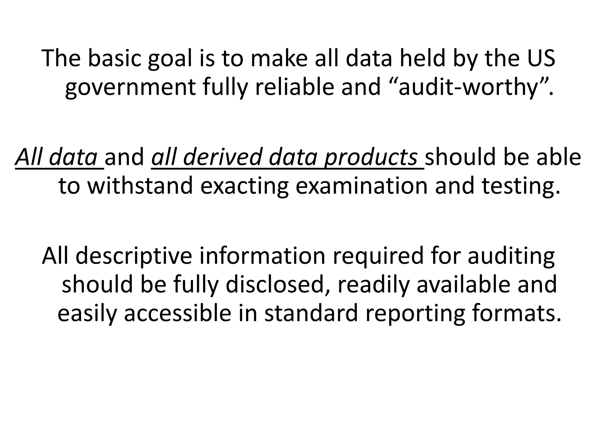 The basic goal is to make all data held by the US
government fully reliable and “audit-worthy”.
All data and all derived data products should be able
to withstand exacting examination and testing.
All descriptive information required for auditing
should be fully disclosed, readily available and
easily accessible in standard reporting formats.
 