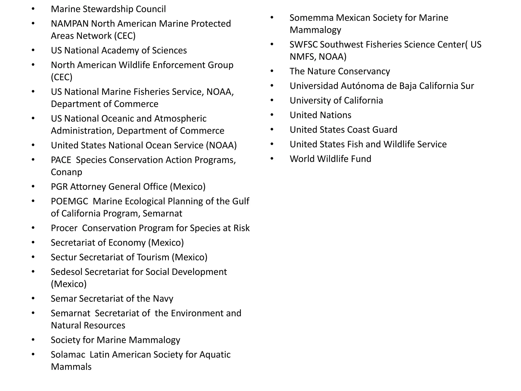 • Marine Stewardship Council
• NAMPAN North American Marine Protected
Areas Network (CEC)
• US National Academy of Sciences
• North American Wildlife Enforcement Group
(CEC)
• US National Marine Fisheries Service, NOAA,
Department of Commerce
• US National Oceanic and Atmospheric
Administration, Department of Commerce
• United States National Ocean Service (NOAA)
• PACE Species Conservation Action Programs,
Conanp
• PGR Attorney General Office (Mexico)
• POEMGC Marine Ecological Planning of the Gulf
of California Program, Semarnat
• Procer Conservation Program for Species at Risk
• Secretariat of Economy (Mexico)
• Sectur Secretariat of Tourism (Mexico)
• Sedesol Secretariat for Social Development
(Mexico)
• Semar Secretariat of the Navy
• Semarnat Secretariat of the Environment and
Natural Resources
• Society for Marine Mammalogy
• Solamac Latin American Society for Aquatic
Mammals
• Somemma Mexican Society for Marine
Mammalogy
• SWFSC Southwest Fisheries Science Center( US
NMFS, NOAA)
• The Nature Conservancy
• Universidad Autónoma de Baja California Sur
• University of California
• United Nations
• United States Coast Guard
• United States Fish and Wildlife Service
• World Wildlife Fund
 