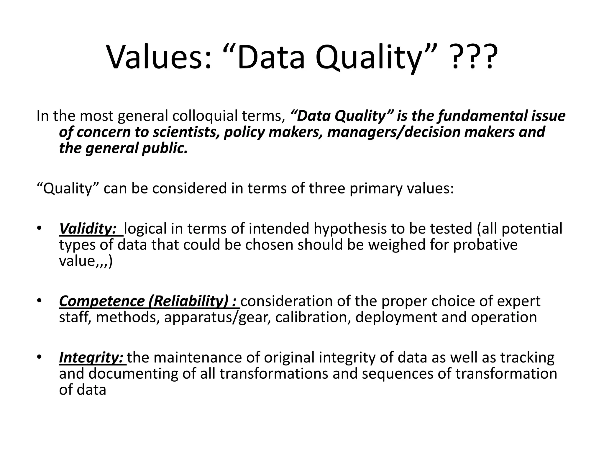 Values: “Data Quality” ???
In the most general colloquial terms, “Data Quality” is the fundamental issue
of concern to scientists, policy makers, managers/decision makers and
the general public.
“Quality” can be considered in terms of three primary values:
• Validity: logical in terms of intended hypothesis to be tested (all potential
types of data that could be chosen should be weighed for probative
value,,,)
• Competence (Reliability) : consideration of the proper choice of expert
staff, methods, apparatus/gear, calibration, deployment and operation
• Integrity: the maintenance of original integrity of data as well as tracking
and documenting of all transformations and sequences of transformation
of data
 