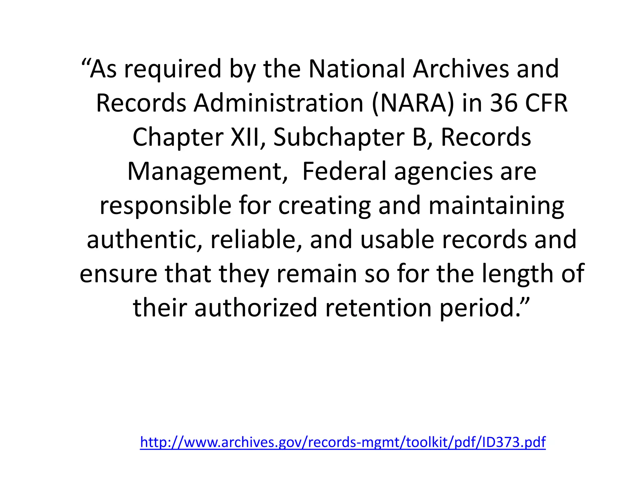 “As required by the National Archives and
Records Administration (NARA) in 36 CFR
Chapter XII, Subchapter B, Records
Management, Federal agencies are
responsible for creating and maintaining
authentic, reliable, and usable records and
ensure that they remain so for the length of
their authorized retention period.”
http://www.archives.gov/records-mgmt/toolkit/pdf/ID373.pdf
 