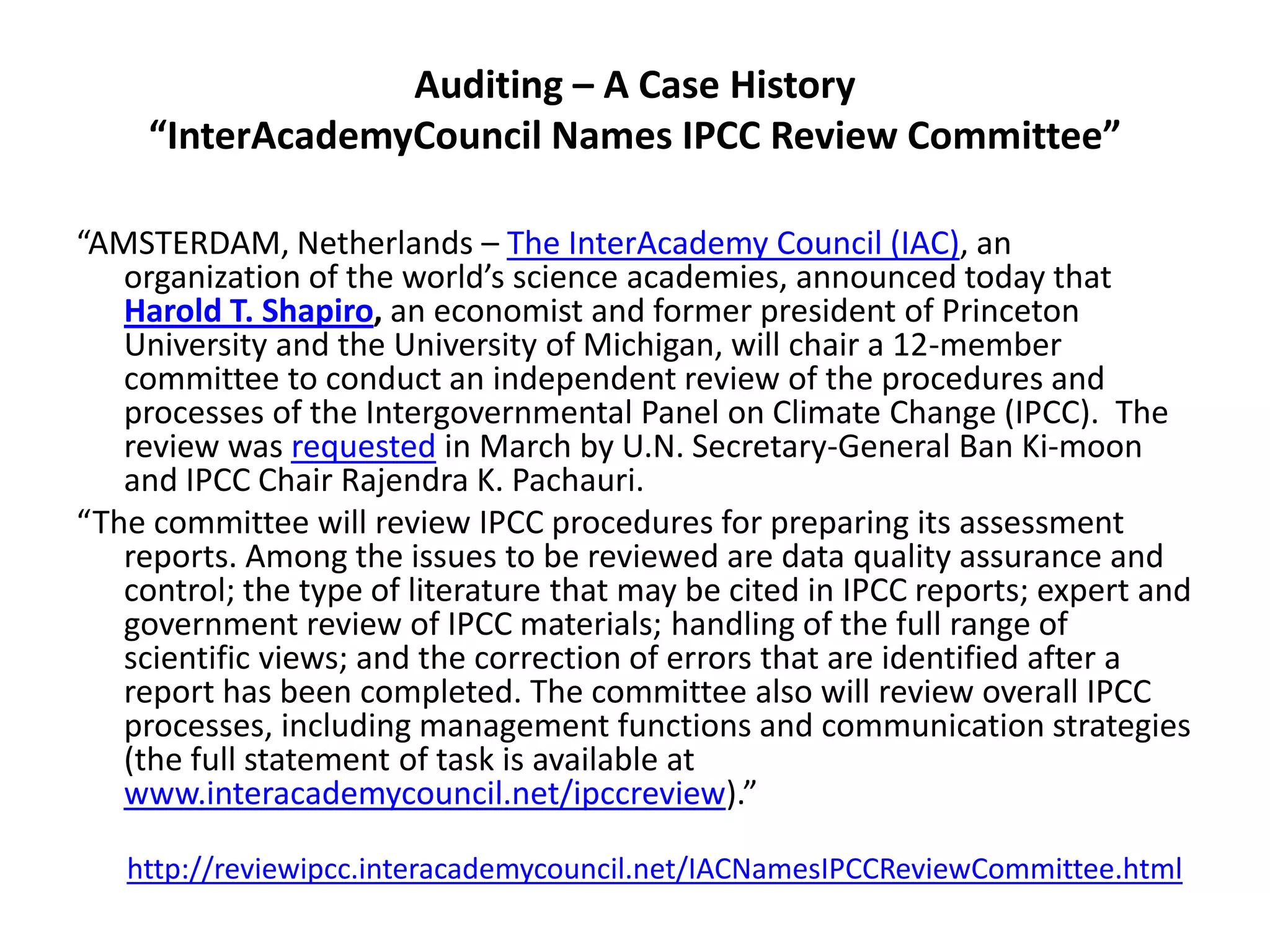 Auditing – A Case History
“InterAcademyCouncil Names IPCC Review Committee”
“AMSTERDAM, Netherlands – The InterAcademy Council (IAC), an
organization of the world’s science academies, announced today that
Harold T. Shapiro, an economist and former president of Princeton
University and the University of Michigan, will chair a 12-member
committee to conduct an independent review of the procedures and
processes of the Intergovernmental Panel on Climate Change (IPCC). The
review was requested in March by U.N. Secretary-General Ban Ki-moon
and IPCC Chair Rajendra K. Pachauri.
“The committee will review IPCC procedures for preparing its assessment
reports. Among the issues to be reviewed are data quality assurance and
control; the type of literature that may be cited in IPCC reports; expert and
government review of IPCC materials; handling of the full range of
scientific views; and the correction of errors that are identified after a
report has been completed. The committee also will review overall IPCC
processes, including management functions and communication strategies
(the full statement of task is available at
www.interacademycouncil.net/ipccreview).”
http://reviewipcc.interacademycouncil.net/IACNamesIPCCReviewCommittee.html
 