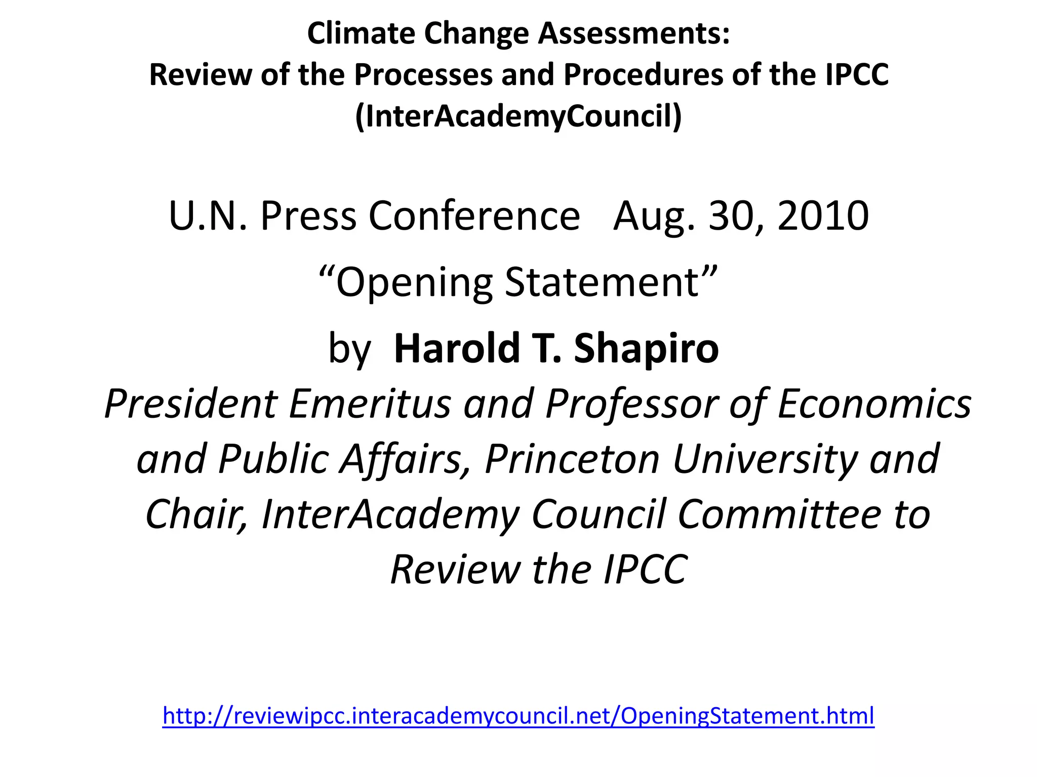 Climate Change Assessments:
Review of the Processes and Procedures of the IPCC
(InterAcademyCouncil)
U.N. Press Conference Aug. 30, 2010
“Opening Statement”
by Harold T. Shapiro
President Emeritus and Professor of Economics
and Public Affairs, Princeton University and
Chair, InterAcademy Council Committee to
Review the IPCC
http://reviewipcc.interacademycouncil.net/OpeningStatement.html
 