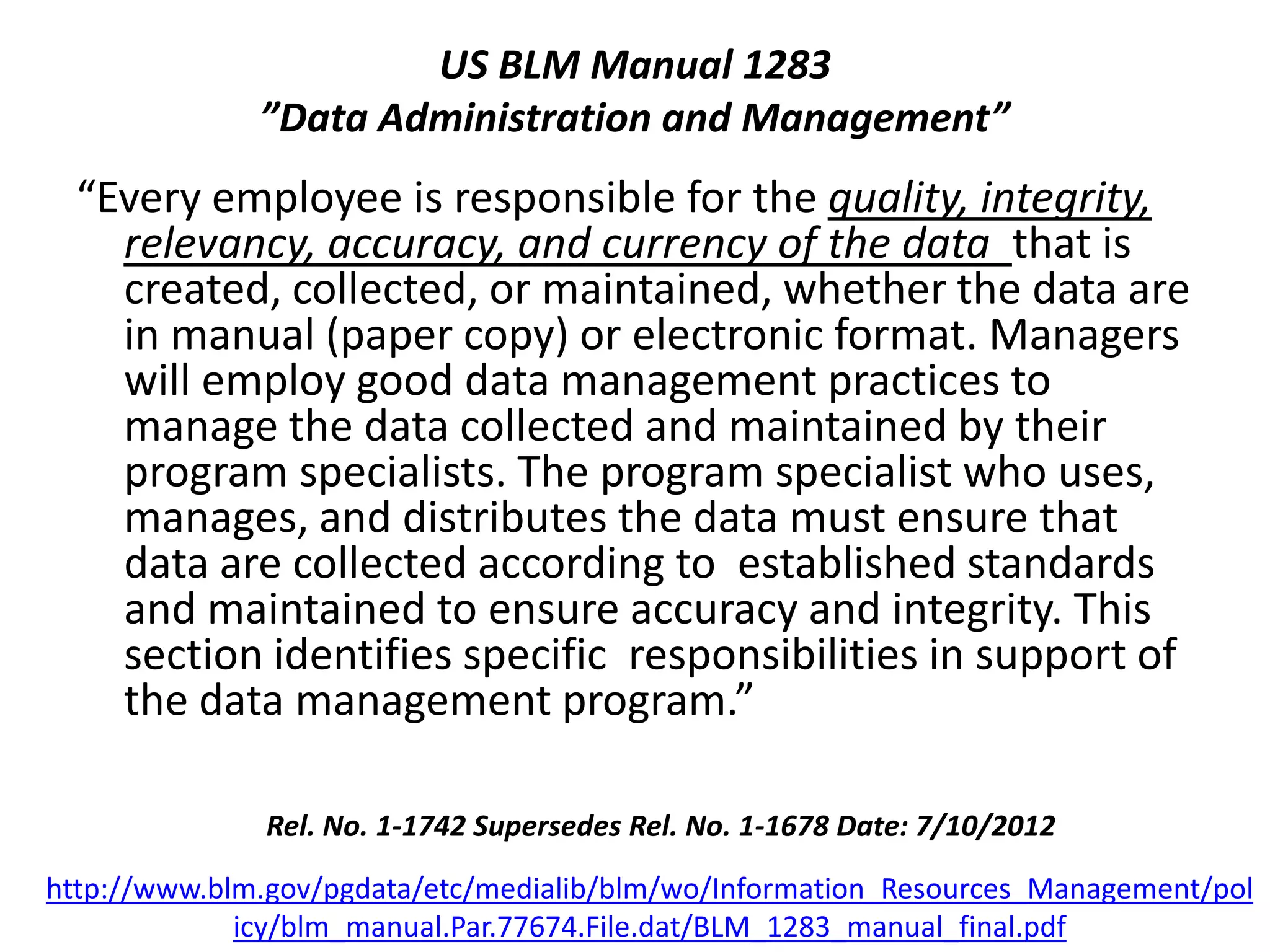 US BLM Manual 1283
”Data Administration and Management”
“Every employee is responsible for the quality, integrity,
relevancy, accuracy, and currency of the data that is
created, collected, or maintained, whether the data are
in manual (paper copy) or electronic format. Managers
will employ good data management practices to
manage the data collected and maintained by their
program specialists. The program specialist who uses,
manages, and distributes the data must ensure that
data are collected according to established standards
and maintained to ensure accuracy and integrity. This
section identifies specific responsibilities in support of
the data management program.”
Rel. No. 1-1742 Supersedes Rel. No. 1-1678 Date: 7/10/2012
http://www.blm.gov/pgdata/etc/medialib/blm/wo/Information_Resources_Management/pol
icy/blm_manual.Par.77674.File.dat/BLM_1283_manual_final.pdf
 