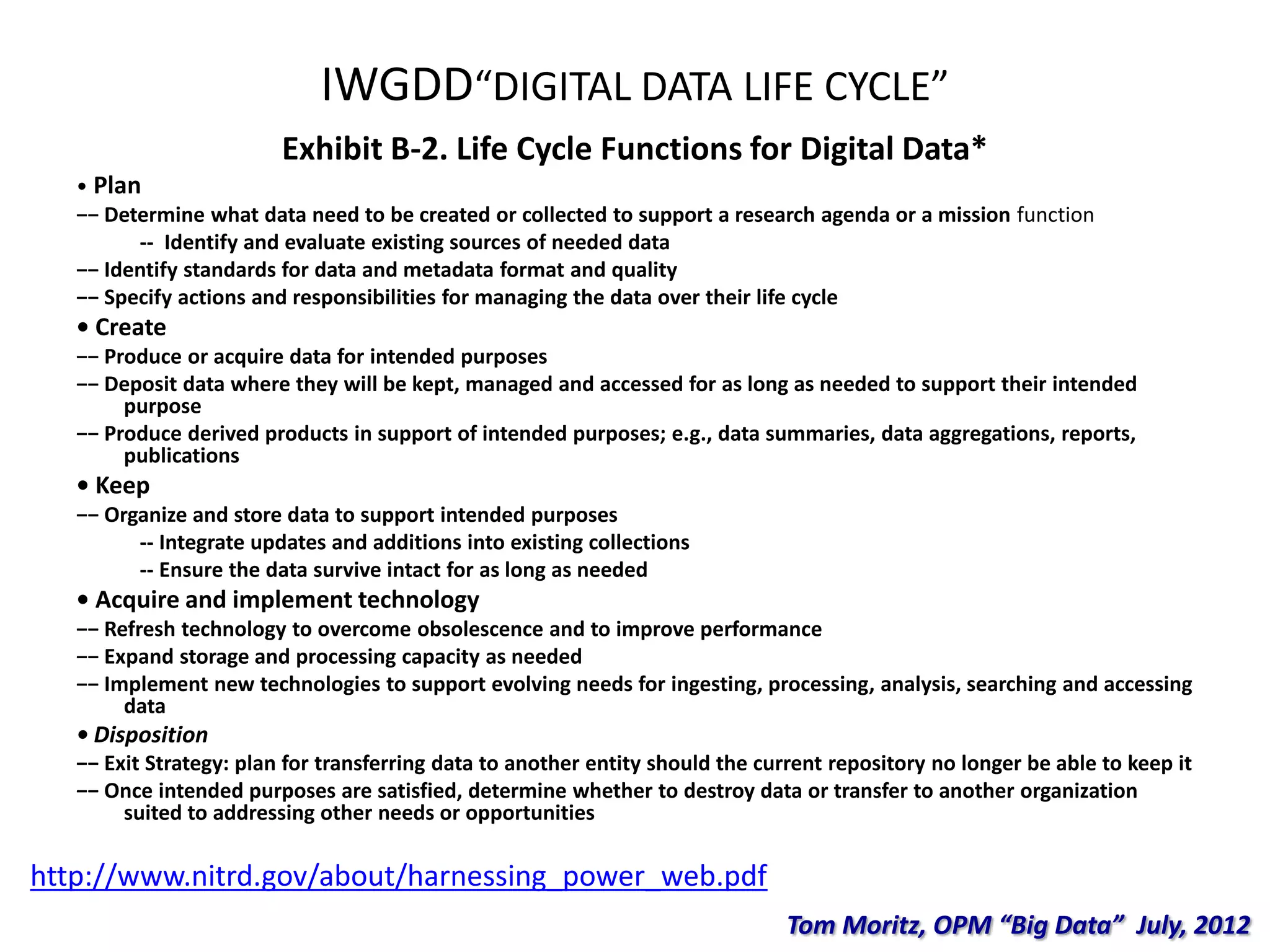 IWGDD“DIGITAL DATA LIFE CYCLE”
Exhibit B-2. Life Cycle Functions for Digital Data*
• Plan
−− Determine what data need to be created or collected to support a research agenda or a mission function
-- Identify and evaluate existing sources of needed data
−− Identify standards for data and metadata format and quality
−− Specify actions and responsibilities for managing the data over their life cycle
• Create
−− Produce or acquire data for intended purposes
−− Deposit data where they will be kept, managed and accessed for as long as needed to support their intended
purpose
−− Produce derived products in support of intended purposes; e.g., data summaries, data aggregations, reports,
publications
• Keep
−− Organize and store data to support intended purposes
-- Integrate updates and additions into existing collections
-- Ensure the data survive intact for as long as needed
• Acquire and implement technology
−− Refresh technology to overcome obsolescence and to improve performance
−− Expand storage and processing capacity as needed
−− Implement new technologies to support evolving needs for ingesting, processing, analysis, searching and accessing
data
• Disposition
−− Exit Strategy: plan for transferring data to another entity should the current repository no longer be able to keep it
−− Once intended purposes are satisfied, determine whether to destroy data or transfer to another organization
suited to addressing other needs or opportunities
http://www.nitrd.gov/about/harnessing_power_web.pdf
Tom Moritz, OPM “Big Data” July, 2012
 