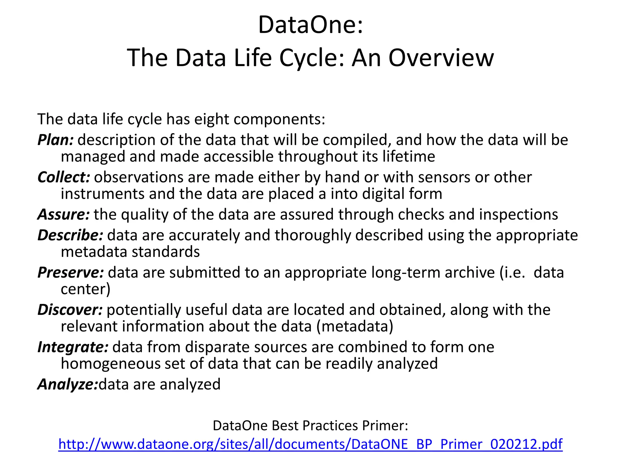 DataOne:
The Data Life Cycle: An Overview
The data life cycle has eight components:
Plan: description of the data that will be compiled, and how the data will be
managed and made accessible throughout its lifetime
Collect: observations are made either by hand or with sensors or other
instruments and the data are placed a into digital form
Assure: the quality of the data are assured through checks and inspections
Describe: data are accurately and thoroughly described using the appropriate
metadata standards
Preserve: data are submitted to an appropriate long-term archive (i.e. data
center)
Discover: potentially useful data are located and obtained, along with the
relevant information about the data (metadata)
Integrate: data from disparate sources are combined to form one
homogeneous set of data that can be readily analyzed
Analyze:data are analyzed
DataOne Best Practices Primer:
http://www.dataone.org/sites/all/documents/DataONE_BP_Primer_020212.pdf
 