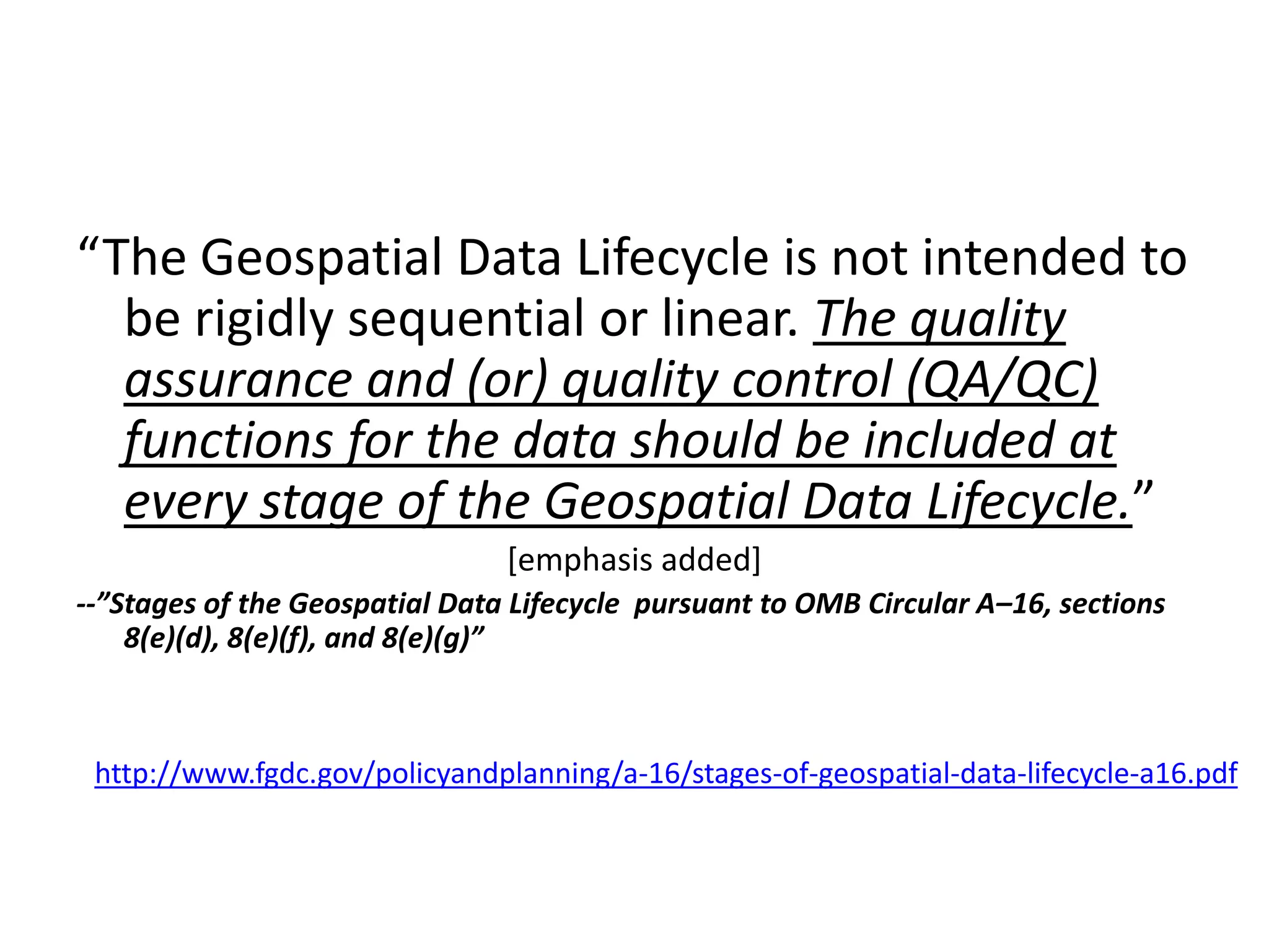“The Geospatial Data Lifecycle is not intended to
be rigidly sequential or linear. The quality
assurance and (or) quality control (QA/QC)
functions for the data should be included at
every stage of the Geospatial Data Lifecycle.”
[emphasis added]
--”Stages of the Geospatial Data Lifecycle pursuant to OMB Circular A–16, sections
8(e)(d), 8(e)(f), and 8(e)(g)”
http://www.fgdc.gov/policyandplanning/a-16/stages-of-geospatial-data-lifecycle-a16.pdf
 