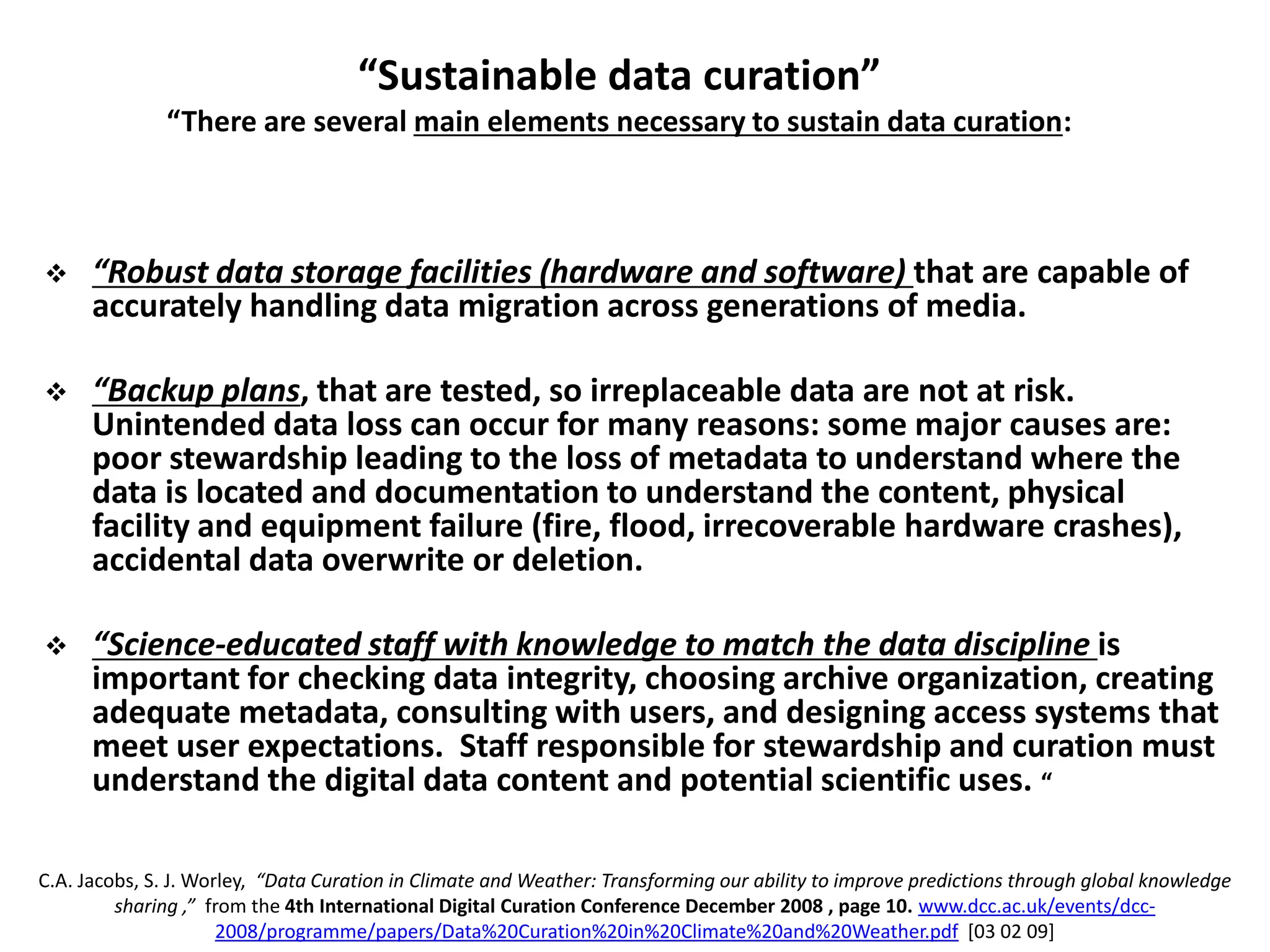 “Sustainable data curation”
“There are several main elements necessary to sustain data curation:
 “Robust data storage facilities (hardware and software) that are capable of
accurately handling data migration across generations of media.
 “Backup plans, that are tested, so irreplaceable data are not at risk.
Unintended data loss can occur for many reasons: some major causes are:
poor stewardship leading to the loss of metadata to understand where the
data is located and documentation to understand the content, physical
facility and equipment failure (fire, flood, irrecoverable hardware crashes),
accidental data overwrite or deletion.
 “Science-educated staff with knowledge to match the data discipline is
important for checking data integrity, choosing archive organization, creating
adequate metadata, consulting with users, and designing access systems that
meet user expectations. Staff responsible for stewardship and curation must
understand the digital data content and potential scientific uses. “
C.A. Jacobs, S. J. Worley, “Data Curation in Climate and Weather: Transforming our ability to improve predictions through global knowledge
sharing ,” from the 4th International Digital Curation Conference December 2008 , page 10. www.dcc.ac.uk/events/dcc-
2008/programme/papers/Data%20Curation%20in%20Climate%20and%20Weather.pdf [03 02 09]
 