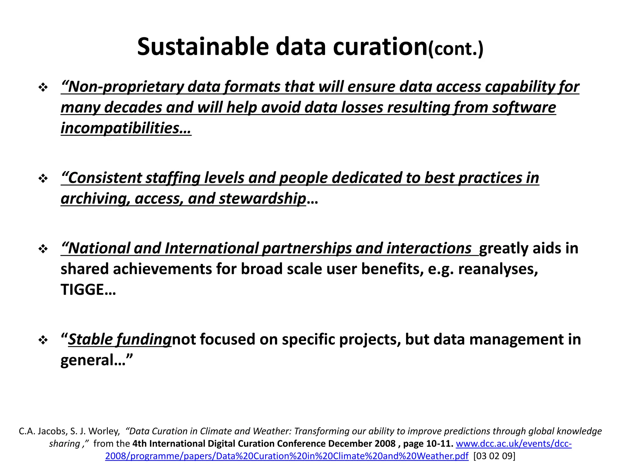 Sustainable data curation(cont.)
 “Non-proprietary data formats that will ensure data access capability for
many decades and will help avoid data losses resulting from software
incompatibilities…
 “Consistent staffing levels and people dedicated to best practices in
archiving, access, and stewardship…
 “National and International partnerships and interactions greatly aids in
shared achievements for broad scale user benefits, e.g. reanalyses,
TIGGE…
 “Stable fundingnot focused on specific projects, but data management in
general…”
C.A. Jacobs, S. J. Worley, “Data Curation in Climate and Weather: Transforming our ability to improve predictions through global knowledge
sharing ,” from the 4th International Digital Curation Conference December 2008 , page 10-11. www.dcc.ac.uk/events/dcc-
2008/programme/papers/Data%20Curation%20in%20Climate%20and%20Weather.pdf [03 02 09]
 