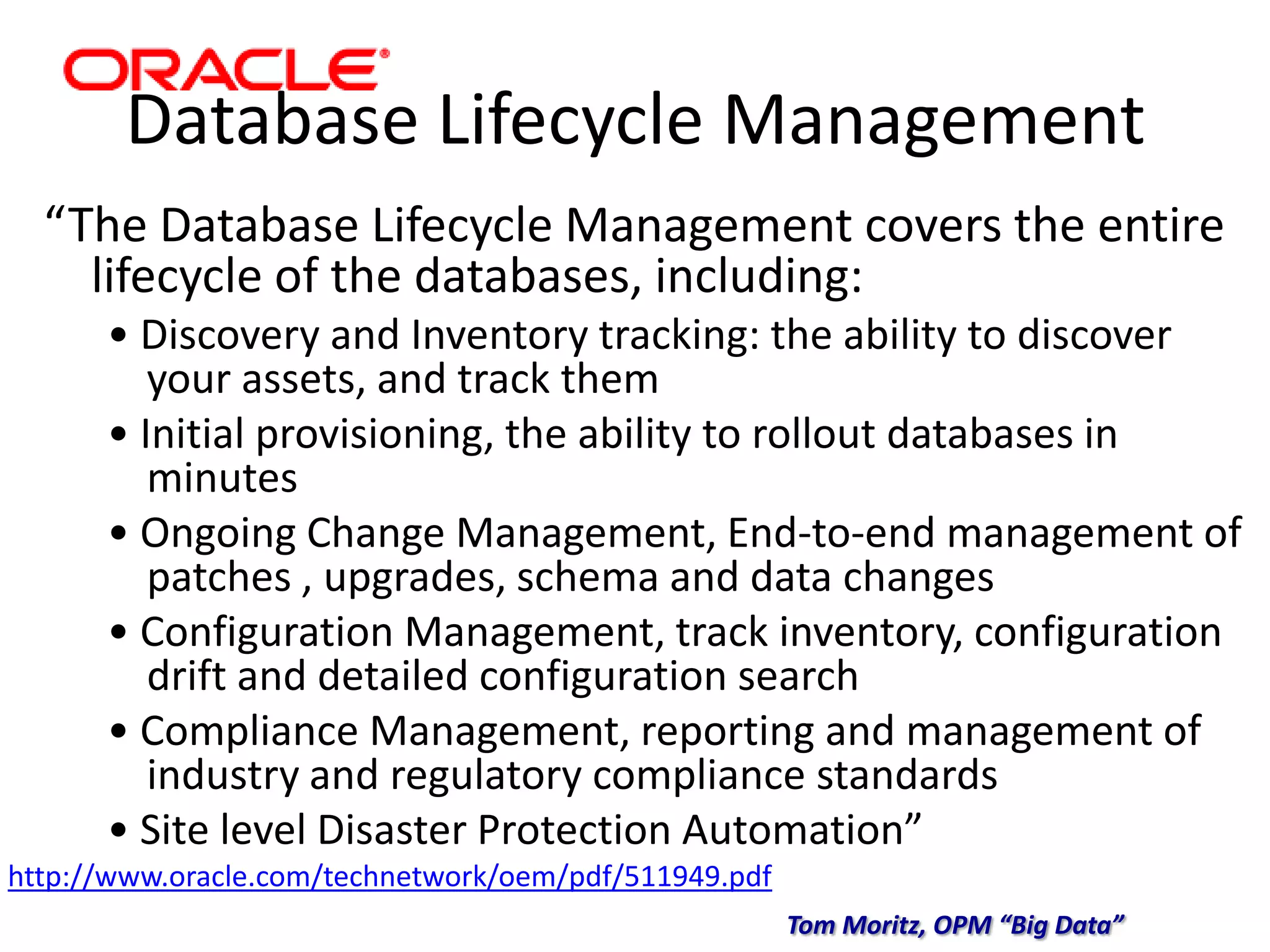 Database Lifecycle Management
“The Database Lifecycle Management covers the entire
lifecycle of the databases, including:
• Discovery and Inventory tracking: the ability to discover
your assets, and track them
• Initial provisioning, the ability to rollout databases in
minutes
• Ongoing Change Management, End-to-end management of
patches , upgrades, schema and data changes
• Configuration Management, track inventory, configuration
drift and detailed configuration search
• Compliance Management, reporting and management of
industry and regulatory compliance standards
• Site level Disaster Protection Automation”
http://www.oracle.com/technetwork/oem/pdf/511949.pdf
Tom Moritz, OPM “Big Data”
 