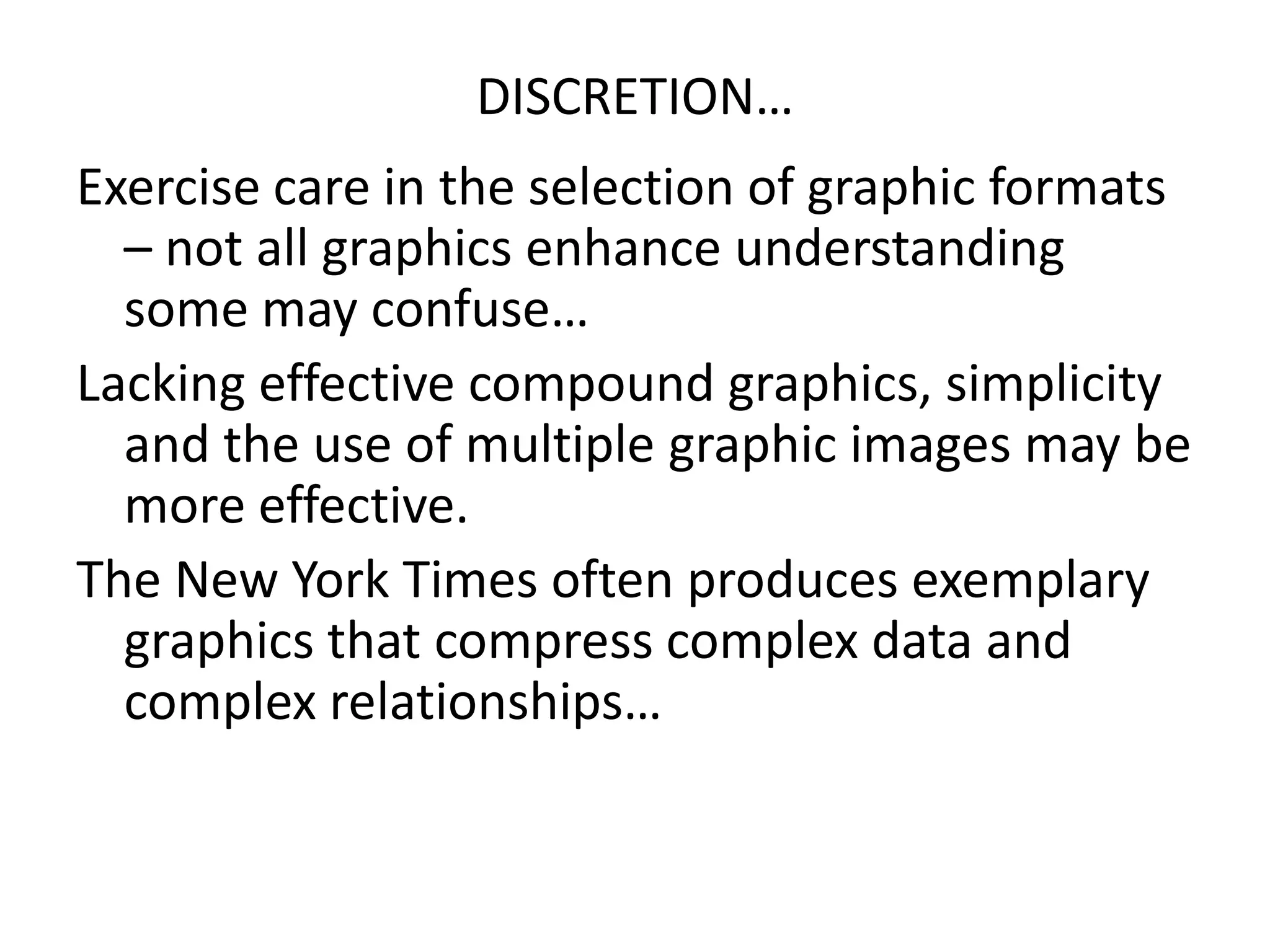 DISCRETION…
Exercise care in the selection of graphic formats
– not all graphics enhance understanding
some may confuse…
Lacking effective compound graphics, simplicity
and the use of multiple graphic images may be
more effective.
The New York Times often produces exemplary
graphics that compress complex data and
complex relationships…
 