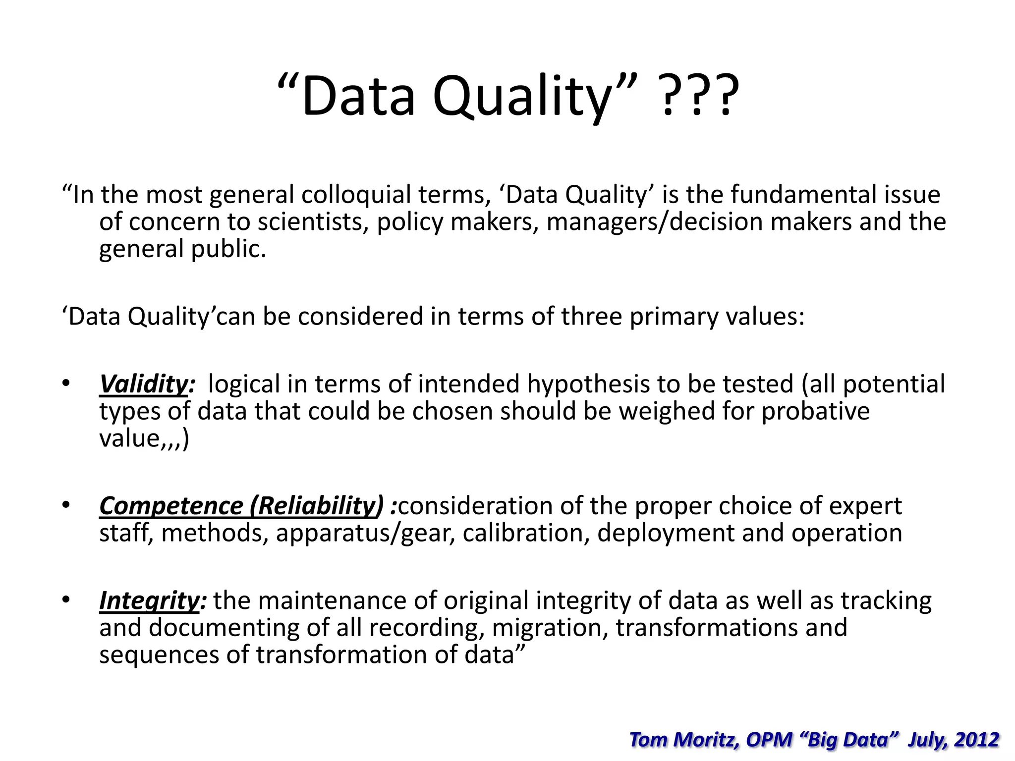 “Data Quality” ???
“In the most general colloquial terms, ‘Data Quality’ is the fundamental issue
of concern to scientists, policy makers, managers/decision makers and the
general public.
‘Data Quality’can be considered in terms of three primary values:
• Validity: logical in terms of intended hypothesis to be tested (all potential
types of data that could be chosen should be weighed for probative
value,,,)
• Competence (Reliability) :consideration of the proper choice of expert
staff, methods, apparatus/gear, calibration, deployment and operation
• Integrity: the maintenance of original integrity of data as well as tracking
and documenting of all recording, migration, transformations and
sequences of transformation of data”
Tom Moritz, OPM “Big Data” July, 2012
 