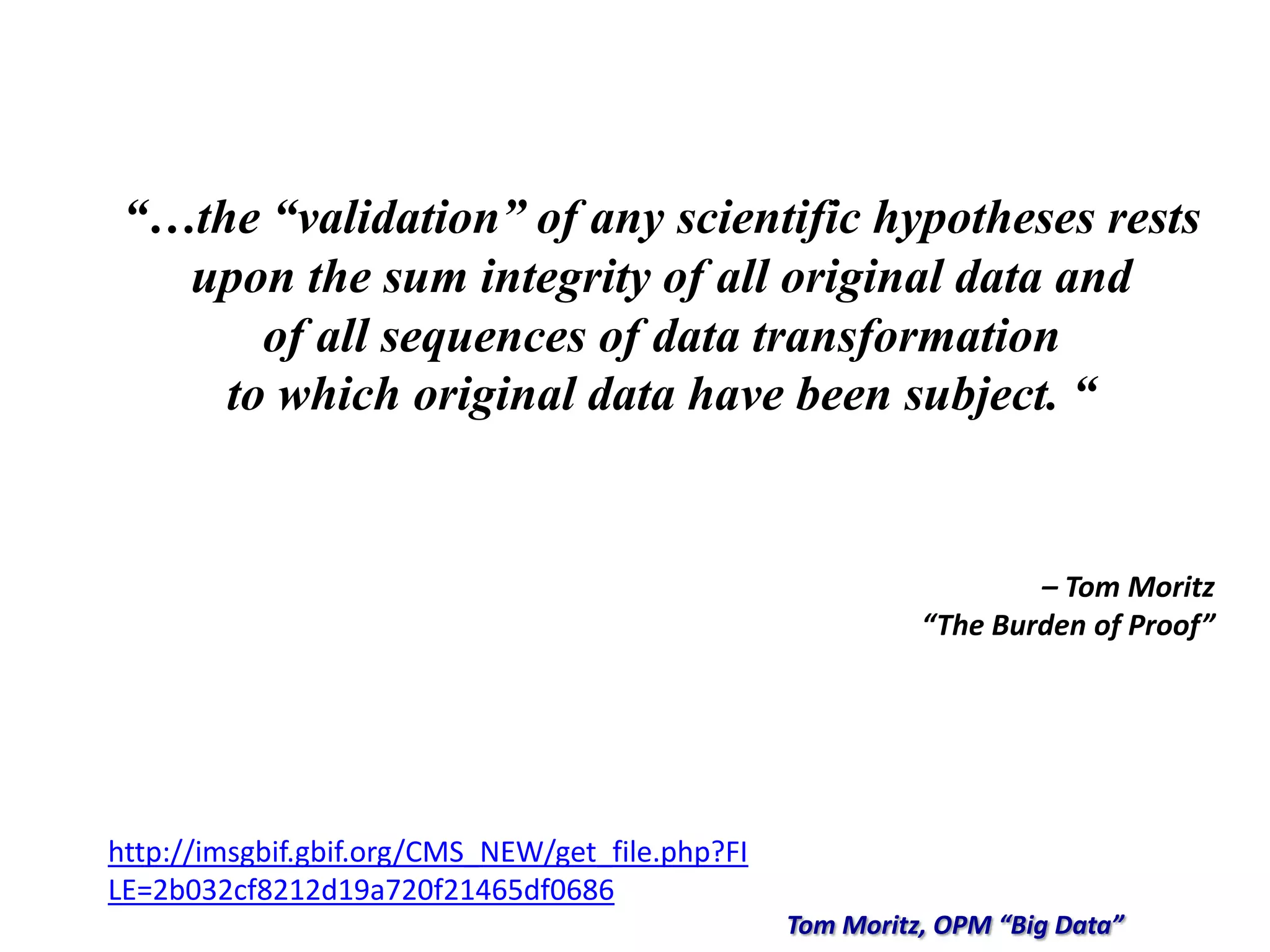 “…the “validation” of any scientific hypotheses rests
upon the sum integrity of all original data and
of all sequences of data transformation
to which original data have been subject. “
– Tom Moritz
“The Burden of Proof”
Tom Moritz, OPM “Big Data”
http://imsgbif.gbif.org/CMS_NEW/get_file.php?FI
LE=2b032cf8212d19a720f21465df0686
 