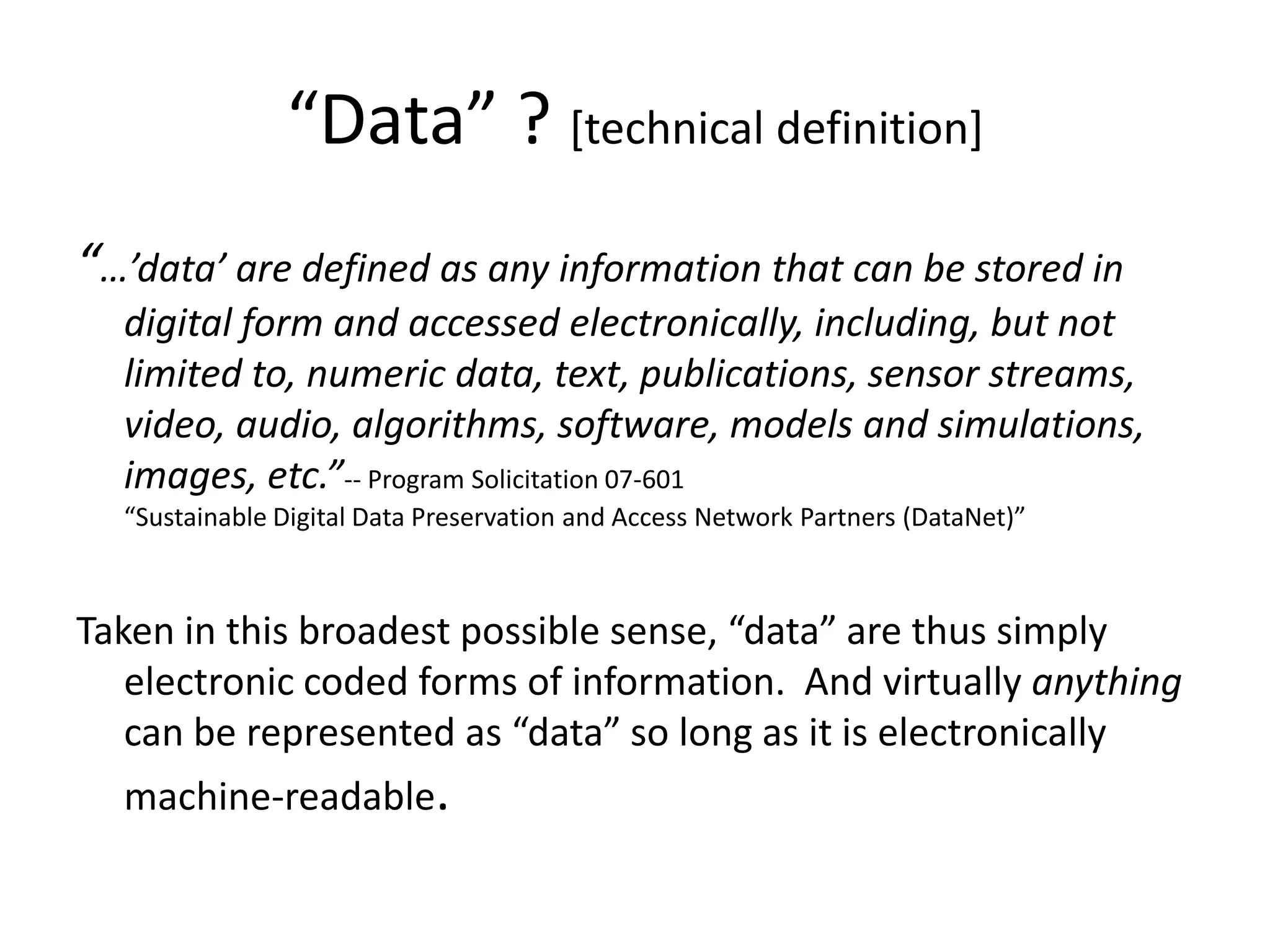 “Data” ? [technical definition]
“…’data’ are defined as any information that can be stored in
digital form and accessed electronically, including, but not
limited to, numeric data, text, publications, sensor streams,
video, audio, algorithms, software, models and simulations,
images, etc.”-- Program Solicitation 07-601
“Sustainable Digital Data Preservation and Access Network Partners (DataNet)”
Taken in this broadest possible sense, “data” are thus simply
electronic coded forms of information. And virtually anything
can be represented as “data” so long as it is electronically
machine-readable.
 