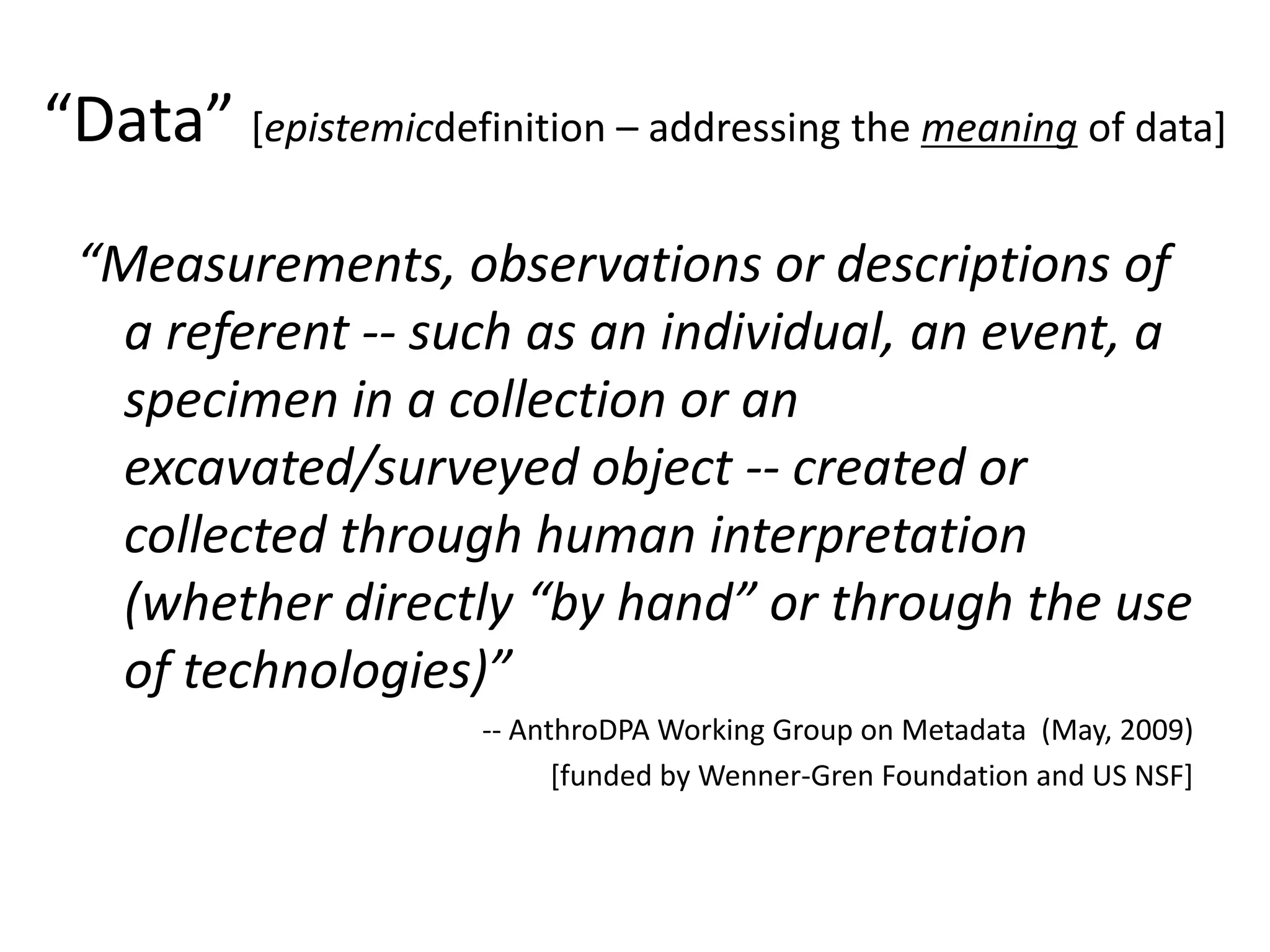 “Data” [epistemicdefinition – addressing the meaning of data]
“Measurements, observations or descriptions of
a referent -- such as an individual, an event, a
specimen in a collection or an
excavated/surveyed object -- created or
collected through human interpretation
(whether directly “by hand” or through the use
of technologies)”
-- AnthroDPA Working Group on Metadata (May, 2009)
[funded by Wenner-Gren Foundation and US NSF]
 