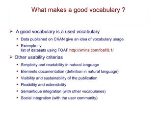 What makes a good vocabulary ?


Ø A good vocabulary is a used vocabulary
   § Data published on CKAN give an idea of voca...