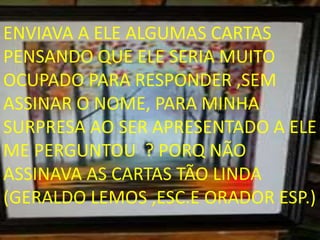 ENVIAVA A ELE ALGUMAS CARTAS
PENSANDO QUE ELE SERIA MUITO
OCUPADO PARA RESPONDER ,SEM
ASSINAR O NOME, PARA MINHA
SURPRESA AO SER APRESENTADO A ELE
ME PERGUNTOU ? PORQ NÃO
ASSINAVA AS CARTAS TÃO LINDA
(GERALDO LEMOS ,ESC.E ORADOR ESP.)
 
