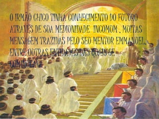 O IRMÃO CHICO TINHA CONHECIMENTO DO FUTURO
ATRAVÉS DE SUA MEDIUNIDADE INCOMUM , MUITAS
MENSAGEM TRAZIDAS PELO SEU MENTOR EMMANUEL,
ENTRE OUTRAS ENTIDADES DAS QUAIS SE
COMINUCAVA .
 