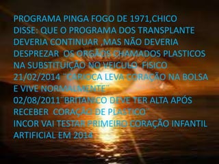 PROGRAMA PINGA FOGO DE 1971,CHICO
DISSE: QUE O PROGRAMA DOS TRANSPLANTE
DEVERIA CONTINUAR ,MAS NÃO DEVERIA
DESPREZAR OS ORGÃOS CHAMADOS PLASTICOS
NA SUBSTITUIÇÃO NO VEICULO FISICO
21/02/2014 ¨CARIOCA LEVA CORAÇÃO NA BOLSA
E VIVE NORMALMENTE¨
02/08/2011¨BRITANICO DEVE TER ALTA APÓS
RECEBER CORAÇÃO DE PLASTICO¨
INCOR VAI TESTAR PRIMEIRO CORAÇÃO INFANTIL
ARTIFICIAL EM 2014
 