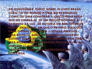 AO QUESTIONAR CHICO ,SOBRE O LIVRO BRASIL
CORAÇÃO DO MUNDO PÁTRIA DO EVANGELHO
,COMEÇOU UMA CONVERSA E CHICO PEDIU PARA
QUE ELE LEMBRA-SE DE UM TRECHO DO LIVRO A
CAMINHO DA LUZ , DE AUTORIA DO BEM FEITOR DE
CHICO EMMANUEL, EM QUE O PRÓPRIO DIZIA QUE
PARA O FINAL DO SÉCULO 20 ESTAVA PREVISTA
UMA REUNIÃO DAS POTÊNCIAS ANGÉLICAS DO
SISTEMA SOLAR INTEIRO NAS CERCANIAS DA TERRA.
ESSA REUNIÃO QUE EMMANUEL PREVIU EM 1938 NA
VERDADE JÁ ACONTECEU .
( GERALDO LEMOS) NAS MADRUGADAS DE
CONVERSA.
 