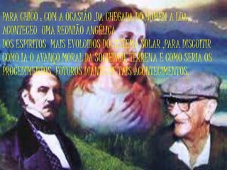 PARA CHICO : COM A OCASIÃO ,DA CHEGADA DO HOMEM A LUA,
ACONTECEU UMA REUNIÃO ANGÉLICA
DOS ESPIRITOS MAIS EVOLUIDOS DO SISTEMA SOLAR ,PARA DISCUITIR
COMO IA O AVANÇO MORAL DA SOCIEDADE TERRENA E COMO SERIA OS
PROCEDIMENTOS FUTUROS DIANTE DE TAIS ACONTECIMENTOS.
 