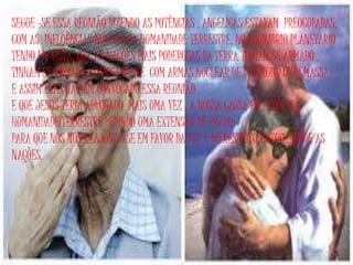 SEGUE –SE ESSA REUNIÃO DIZENDO AS POTÊNCIAS , ANGÉLICAS ESTAVAM PREOCUPADAS,
COM AS INFLUÊNCIAS NOCIVAS DA HUMANIDADE TERRESTRE, NO EQUILIBRIO PLANETARIO
TENDO EM VISTA, QUE AS NAÇÕES MAIS PODEROSAS DA TERRA TINHAM SE ARMADO ,
TINHAM SE ARMADO ATOMICAMENTE COM ARMAS NUCLEAR DE DESTRUIÇÃO EM MASSA
E ASSIM ELAS HAVIAM CONVOCADO ESSA REUNIÃO .
E QUE JESUS TERIA ADVOGADO MAIS UMA VEZ , A NOSSA CAUSA EM FAVOR DA
HUMANIDADE TERRESTRE PEDINDO UMA EXTENSÃO DE PRAZO
PARA QUE NÓS NOS REAJUSTA-SE EM FAVOR DA PAZ E DO RESPEITO MÚTUO ,ENTRE AS
NAÇÕES.
 