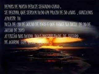 DEPOIS DE MUITO DEBATE SEGUNDO CHICO :
SE DECIDIO, QUE SERIAM DADO UM PRAZO DE 50 ANOS , CONTADOS
APARTIR DA
DATA DE 20 DE JULHO DE 1969 E QUE VENCE NA DATA DE 20 DE
JULHO DE 2019
AI ENTÃO NOS DANDO DUAS POSSIBILIDADE DE FUTURO ,
DE ACORDO COM NOSSA CONDUTA.
 