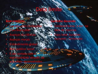 Data limite
Bom caminho
• Contato com civilizações
mais avançadas
• Avanços da ciências
• Avanços morais
• Entendimento global
• Bem publico social
• E até contato com a
espiritualidade através de
aparelhos desenvolvidos...
Caminho desviado
• Conheceríamos a dor na
falta de recursos
• Caos total ,furacões
tsunamis , terremoto
 