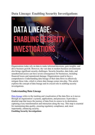 Data Lineage: Enabling Security Investigations
Organizations today rely on data to make informed decisions, gain insights, and
drive business growth. However, the vast data in modern business environments
also brings significant security challenges. Security breaches, data leaks, and
unauthorized access can have severe consequences for businesses, including
financial losses and reputational damage. Organizations need to have a
comprehensive Understanding data lineage of their data flows to effectively
mitigate these risks, which is where data lineage comes into play. This article
explores the concept of data lineage and its crucial role in enabling security
investigations.
Understanding Data Lineage
Data lineage refers to the tracking and visualization of the data flow as it moves
through an organization’s systems, applications, and processes. It provides a
detailed map that traces the journey of data from its source to its destination,
capturing every transformation and interaction along the way. This map is essential
for maintaining data quality, ensuring regulatory compliance, and, most
importantly, enhancing security.
Enabling Security Investigations
 