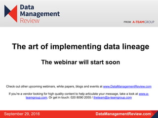 FROM
DataManagementReview.comSeptember 29, 2016
The art of implementing data lineage
The webinar will start soon
Check out other upcoming webinars, white papers, blogs and events at www.DataManagementReview.com
If you’re a vendor looking for high quality content to help articulate your message, take a look at www.a-
teamgroup.com. Or get in touch: 020 8090 2055 / theteam@a-teamgroup.com
 