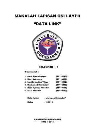 MAKALAH LAPISAN OSI LAYER 
“DATA LINK” 
KELOMPOK : 6 
UNIVERSITAS GUNADARMA 
2012 / 2013 
Di susun oleh : 
1. Astri Gustiningtyas (11110195) 
2. Heri Sutiyanta (13110256) 
3. Imelda Martina Tilova (13110482) 
4. Mochamad Ilham Zuhri (14110440) 
5. Noor Syamsu Abdullah (15110028) 
6. Rizal Abdullah (16110093) 
Mata Kuliah : Jaringan Komputer* 
Kelas : 3KA19 
 