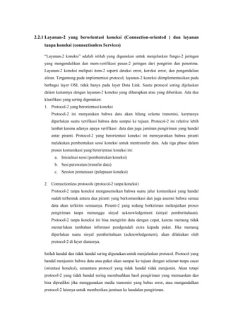 2.2.1 Layanan-2 yang berorientasi koneksi (Connection-oriented ) dan layanan 
tanpa koneksi (connectionless Services) 
“Layanan-2 koneksi” adalah istilah yang digunakan untuk menjelaskan fungsi-2 jaringan 
yang mengendalikan dan mem-verifikasi pesan-2 jaringan dari pengirim dan penerima. 
Layanan-2 koneksi meliputi item-2 seperti deteksi error, koreksi error, dan pengendalian 
aliran. Tergantung pada implementasi protocol, layanan-2 koneksi diimplementasikan pada 
berbagai layer OSI, tidak hanya pada layer Data Link. Suatu protocol sering dijelaskan 
dalam kaitannya dengan layanan-2 koneksi yang diharapkan atau yang diberikan. Ada dua 
klasifikasi yang sering digunakan: 
1. Protocol-2 yang berorientasi koneksi 
Protocol-2 ini menyatakan bahwa data akan hilang selama transmisi, karenanya 
diperlukan suatu verifikasi bahwa data sampai ke tujuan. Protocol-2 ini relative lebih 
lambat karena adanya upaya verifikasi data dan juga jaminan pengiriman yang handal 
antar piranti. Protocol-2 yang berorientasi koneksi ini mensyaratkan bahwa piranti 
melakukan pembentukan sessi koneksi untuk mentransfer data. Ada tiga phase dalam 
proses komunikasi yang berorientasi koneksi ini: 
a. Inisialisai sessi (pembentukan koneksi) 
b. Sesi perawatan (transfer data) 
c. Session pemutusan (pelepasan koneksi) 
2. Connectionless protocols (protocol-2 tanpa koneksi) 
Protocol-2 tanpa koneksi mengasumsikan bahwa suatu jalur komunikasi yang handal 
sudah terbentuk antara dua piranti yang berkomunikasi dan juga asumsi bahwa semua 
data akan terkirim semuanya. Piranti-2 yang sedang berkiriman melanjutkan proses 
pengiriman tanpa menunggu sinyal acknowledgement (sinyal pemberitahuan). 
Protocol-2 tanpa koneksi ini bisa mengirim data dengan cepat, karena memang tidak 
memerlukan tambahan informasi pendgendali extra kepada paket. Jika memang 
diperlukan suatu sinyal pemberitahuan (acknowledgement), akan dilakukan oleh 
protocol-2 di layer diatasnya. 
Istilah handal dan tidak handal sering digunakan untuk menjelaskan protocol. Protocol yang 
handal menjamin bahwa data atau paket akan sampai ke tujuan dengan selamat tanpa cacat 
(orientasi koneksi), sementara protocol yang tidak handal tidak menjamin. Akan tetapi 
protocol-2 yang tidak handal sering membuahkan hasil pengiriman yang memuaskan dan 
bisa diprediksi jika menggunakan media transmisi yang bebas error, atau mengandalkan 
protocol-2 lainnya untuk memberikan jaminan ke handalan pengiriman. 
 