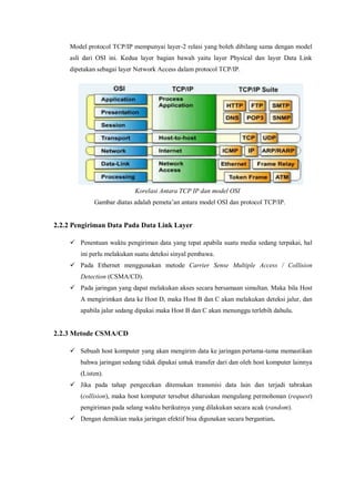 Model protocol TCP/IP mempunyai layer-2 relasi yang boleh dibilang sama dengan model 
asli dari OSI ini. Kedua layer bagian bawah yaitu layer Physical dan layer Data Link 
dipetakan sebagai layer Network Access dalam protocol TCP/IP. 
Korelasi Antara TCP IP dan model OSI 
Gambar diatas adalah pemeta’an antara model OSI dan protocol TCP/IP. 
2.2.2 Pengiriman Data Pada Data Link Layer 
 Penentuan waktu pengiriman data yang tepat apabila suatu media sedang terpakai, hal 
ini perlu melakukan suatu deteksi sinyal pembawa. 
 Pada Ethernet menggunakan metode Carrier Sense Multiple Access / Collision 
Detection (CSMA/CD). 
 Pada jaringan yang dapat melakukan akses secara bersamaan simultan. Maka bila Host 
A mengirimkan data ke Host D, maka Host B dan C akan melakukan deteksi jalur, dan 
apabila jalur sedang dipakai maka Host B dan C akan menunggu terlebih dahulu. 
2.2.3 Metode CSMA/CD 
 Sebuah host komputer yang akan mengirim data ke jaringan pertama-tama memastikan 
bahwa jaringan sedang tidak dipakai untuk transfer dari dan oleh host komputer lainnya 
(Listen). 
 Jika pada tahap pengecekan ditemukan transmisi data lain dan terjadi tabrakan 
(collision), maka host komputer tersebut diharuskan mengulang permohonan (request) 
pengiriman pada selang waktu berikutnya yang dilakukan secara acak (random). 
 Dengan demikian maka jaringan efektif bisa digunakan secara bergantian. 
 