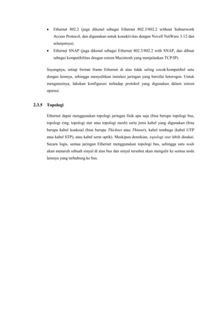  Ethernet 802.2 (juga dikenal sebagai Ethernet 802.3/802.2 without Subnetwork 
Access Protocol, dan digunakan untuk konektivitas dengan Novell NetWare 3.12 dan 
selanjutnya). 
 Ethernet SNAP (juga dikenal sebagai Ethernet 802.3/802.2 with SNAP, dan dibuat 
sebagai kompatibilitas dengan sistem Macintosh yang menjalankan TCP/IP). 
Sayangnya, setiap format frame Ethernet di atas tidak saling cocok/kompatibel satu 
dengan lainnya, sehingga menyulitkan instalasi jaringan yang bersifat heterogen. Untuk 
mengatasinya, lakukan konfigurasi terhadap protokol yang digunakan dalam sistem 
operasi. 
2.3.5 Topologi 
Ethernet dapat menggunakan topologi jaringan fisik apa saja (bisa berupa topologi bus, 
topologi ring, topologi star atau topologi mesh) serta jenis kabel yang digunakan (bisa 
berupa kabel koaksial (bisa berupa Thicknet atau Thinnet), kabel tembaga (kabel UTP 
atau kabel STP), atau kabel serat optik). Meskipun demikian, topologi star lebih disukai. 
Secara logis, semua jaringan Ethernet menggunakan topologi bus, sehingga satu node 
akan menaruh sebuah sinyal di atas bus dan sinyal tersebut akan mengalir ke semua node 
lainnya yang terhubung ke bus. 
