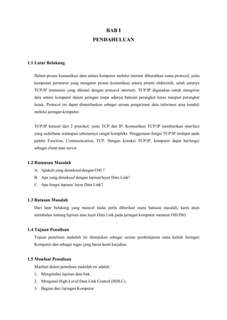 BAB I 
PENDAHULUAN 
1.1 Latar Belakang 
Dalam proses komunikasi data antara komputer melalui internet dibutuhkan suatu protocol, yaitu 
kumpulan peraturan yang mengatur proses komunikasi antara piranti elektronik, salah satunya 
TCP/IP (transmisi yang dikenal dengan protocol internet). TCP/IP digunakan untuk mengirim 
data antara komputer dalam jaringan tanpa adanya batasan perangkat keras maupun perangkat 
lunak. Protocol ini dapat dimanfaatkan sebagai sarana pengiriman data informasi atau kendali 
melalui jaringan komputer. 
TCP/IP berasal dari 2 protokol, yaitu TCP dan IP. Komunikasi TCP/IP memberikan interface 
yang sederhana walaupun sebenarnya sangat kompleks. Penggunaan fungsi TCP/IP terdapat pada 
palette Function, Communication, TCP. Dengan koneksi TCP/IP, komputer dapat berfungsi 
sebagai client atau server. 
1.2 Rumusan Masalah 
A. Apakah yang dimaksud dengan OSI ? 
B. Apa yang dimaksud dengan lapisan/layer Data Link? 
C. Apa fungsi lapisan/ layer Data Link? 
1.3 Batasan Masalah 
Dari latar belakang yang muncul maka perlu diberikan suatu batasan masalah, kami akan 
membahas tentang lapisan atau layer Data Link pada jaringan komputer menurut OSI/ISO. 
1.4 Tujuan Penulisan 
Tujuan penulisan makalah ini ditunjukan sebagai sarana pembelajaran mata kuliah Jaringan 
Komputer dan sebagai tugas yang harus kami kerjakan. 
1.5 Manfaat Penulisan 
Manfaat dalam penulisan makalah ini adalah : 
1. Mengetahui lapisan data link. 
2. Mengenal High-Level Data Link Control (HDLC). 
3. Bagian dari Jaringan Komputer 
 