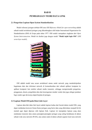 BAB II 
PEMBAHASAN TEORI DATA LINK 
2.1 Pengertian Lapisan Open System Standardization 
Model referensi jaringan terbuka OSI atau OSI Reference Model for open networking adalah 
sebuah model arsitektural jaringan yang dikembangkan oleh badan International Organization for 
Standardization (ISO) di Eropa pada tahun 1977. OSI sendiri merupakan singkatan dari Open 
System Interconnection. Model ini disebut juga dengan model “Model tujuh lapis OSI” (OSI 
seven layer model). 
OSI adalah model atau acuan arsitektural utama untuk network yang mendeskripsikan 
bagaimana data dan informasi network di komunikasikan dari sebuah aplikasi komputer ke 
aplikasi komputer lain melalui sebuah media transmisi, sehingga mempermudah pengertian, 
penggunaan, desain, pengolahan data dan keseragaman standar vendor dan juga sebagai panduan 
bagi vendor agar devicenya dapat berjalan di jaringan. 
2.2 Lapisan Model OSI pada Data Link Layer 
Lapisan data-link (data link layer) adalah lapisan kedua dari bawah dalam model OSI, yang 
dapat melakukan konversi frame-frame jaringan yang berisi data yang dikirimkan menjadi bit-bit 
mentah agar dapat diproses oleh lapisan fisik. Lapisan ini merupakan lapisan yang akan 
melakukan transmisi data antara perangkat-perangkat jaringan yang saling berdekatan di dalam 
sebuah wide area network (WAN), atau antara node di dalam sebuah segmen local area network 
 