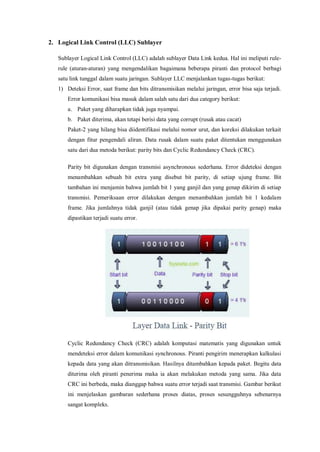 2. Logical Link Control (LLC) Sublayer 
Sublayer Logical Link Control (LLC) adalah sublayer Data Link kedua. Hal ini meliputi rule-rule 
(aturan-aturan) yang mengendalikan bagaimana beberapa piranti dan protocol berbagi 
satu link tunggal dalam suatu jaringan. Sublayer LLC menjalankan tugas-tugas berikut: 
1) Deteksi Error, saat frame dan bits ditransmisikan melalui jaringan, error bisa saja terjadi. 
Error komunikasi bisa masuk dalam salah satu dari dua category berikut: 
a. Paket yang diharapkan tidak juga nyampai. 
b. Paket diterima, akan tetapi berisi data yang corrupt (rusak atau cacat) 
Paket-2 yang hilang bisa diidentifikasi melalui nomor urut, dan koreksi dilakukan terkait 
dengan fitur pengendali aliran. Data rusak dalam suatu paket ditentukan menggunakan 
satu dari dua metoda berikut: parity bits dan Cyclic Redundancy Check (CRC). 
Parity bit digunakan dengan transmisi asynchronous sederhana. Error dideteksi dengan 
menambahkan sebuah bit extra yang disebut bit parity, di setiap ujung frame. Bit 
tambahan ini menjamin bahwa jumlah bit 1 yang ganjil dan yang genap dikirim di setiap 
transmisi. Pemeriksaan error dilakukan dengan menambahkan jumlah bit 1 kedalam 
frame. Jika jumlahnya tidak ganjil (atau tidak genap jika dipakai parity genap) maka 
dipastikan terjadi suatu error. 
Cyclic Redundancy Check (CRC) adalah komputasi matematis yang digunakan untuk 
mendeteksi error dalam komunikasi synchronous. Piranti pengirim menerapkan kalkulasi 
kepada data yang akan ditransmisikan. Hasilnya ditambahkan kepada paket. Begitu data 
diterima oleh piranti penerima maka ia akan melakukan metoda yang sama. Jika data 
CRC ini berbeda, maka dianggap bahwa suatu error terjadi saat transmisi. Gambar berikut 
ini menjelaskan gambaran sederhana proses diatas, proses sesungguhnya sebenarnya 
sangat kompleks. 
 