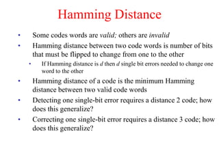 Hamming Distance
• Some codes words are valid; others are invalid
• Hamming distance between two code words is number of bits
that must be flipped to change from one to the other
• If Hamming distance is d then d single bit errors needed to change one
word to the other
• Hamming distance of a code is the minimum Hamming
distance between two valid code words
• Detecting one single-bit error requires a distance 2 code; how
does this generalize?
• Correcting one single-bit error requires a distance 3 code; how
does this generalize?
 