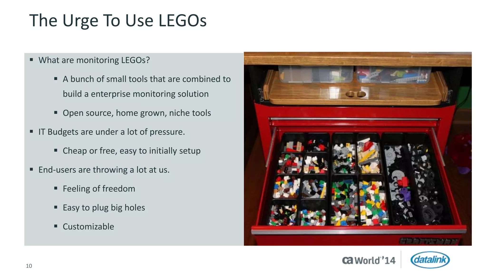 The Urge To Use LEGOs 
 What are monitoring LEGOs? 
 A bunch of small tools that are combined to 
build a enterprise monitoring solution 
 Open source, home grown, niche tools 
 IT Budgets are under a lot of pressure. 
 Cheap or free, easy to initially setup 
 End-users are throwing a lot at us. 
 Feeling of freedom 
 Easy to plug big holes 
 Customizable 
10 © 2014 CA. All rights reserved. 
 
