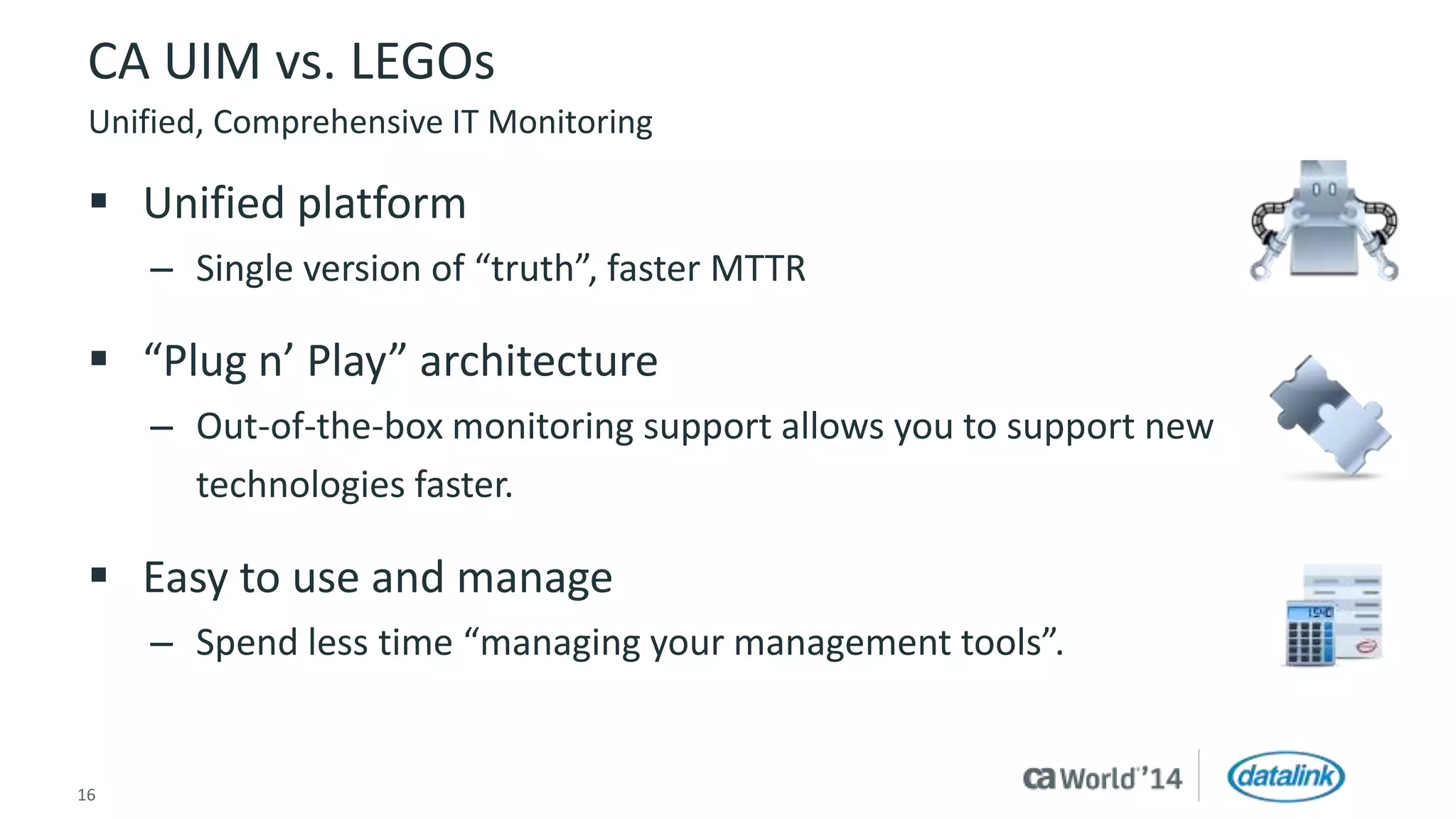 CA UIM vs. LEGOs 
Unified, Comprehensive IT Monitoring 
 Unified platform 
– Single version of “truth”, faster MTTR 
 “Plug n’ Play” architecture 
– Out-of-the-box monitoring support allows you to support new 
technologies faster. 
 Easy to use and manage 
– Spend less time “managing your management tools”. 
16 © 2014 CA. All rights reserved. 
 