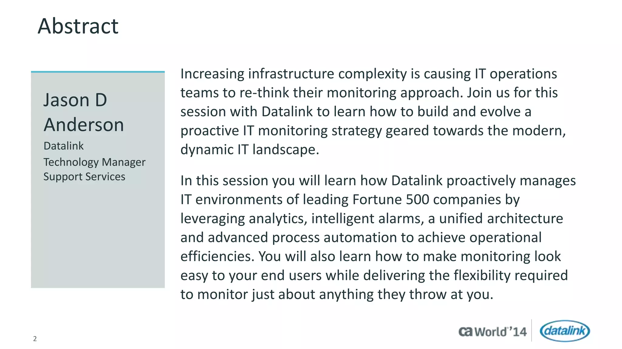 Abstract 
Increasing infrastructure complexity is causing IT operations 
teams to re-think their monitoring approach. Join us for this 
session with Datalink to learn how to build and evolve a 
proactive IT monitoring strategy geared towards the modern, 
dynamic IT landscape. 
In this session you will learn how Datalink proactively manages 
IT environments of leading Fortune 500 companies by 
leveraging analytics, intelligent alarms, a unified architecture 
and advanced process automation to achieve operational 
efficiencies. You will also learn how to make monitoring look 
easy to your end users while delivering the flexibility required 
to monitor just about anything they throw at you. 
Jason D 
Anderson 
Datalink 
Technology Manager 
Support Services 
2 © 2014 CA. All rights reserved. 
 