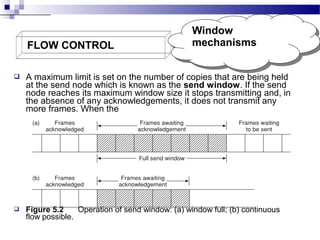 FLOW CONTROL

Window
Window
mechanisms
mechanisms



A maximum limit is set on the number of copies that are being held
at the send node which is known as the send window. If the send
node reaches its maximum window size it stops transmitting and, in
the absence of any acknowledgements, it does not transmit any
more frames. When the



Figure 5.2
Operation of send window: (a) window full; (b) continuous
flow possible.

 